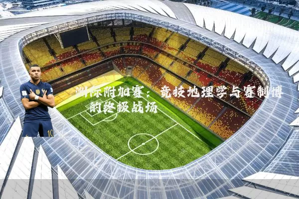 洲际附加赛:竞技地理学与赛制博弈的终极战场